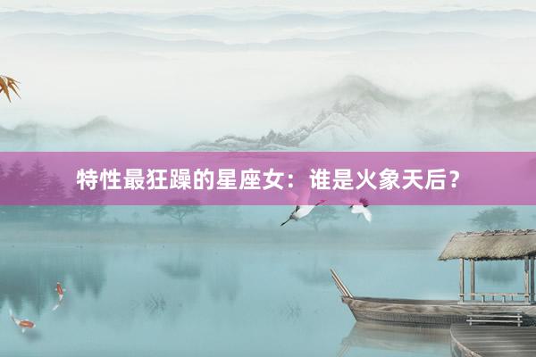 特性最狂躁的星座女：谁是火象天后？