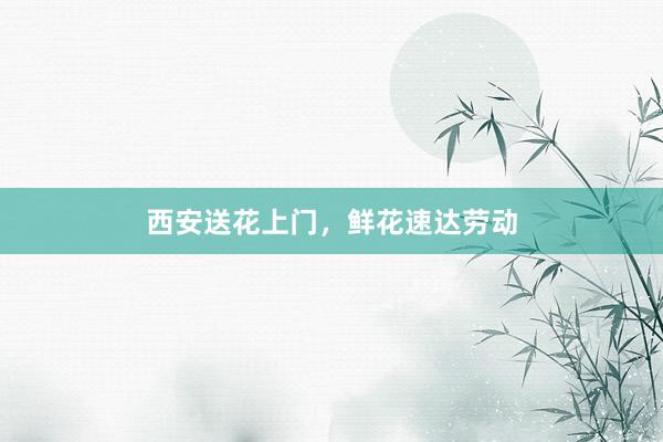 西安送花上门，鲜花速达劳动