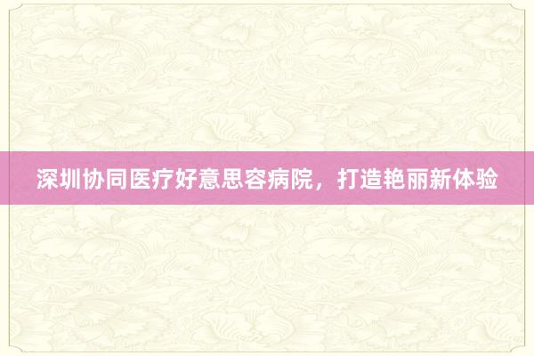 深圳协同医疗好意思容病院，打造艳丽新体验