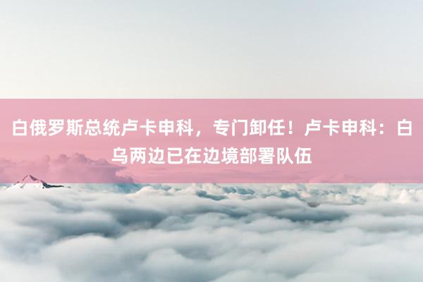 白俄罗斯总统卢卡申科，专门卸任！卢卡申科：白乌两边已在边境部署队伍
